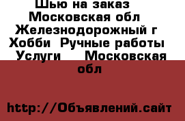 Шью на заказ. - Московская обл., Железнодорожный г. Хобби. Ручные работы » Услуги   . Московская обл.